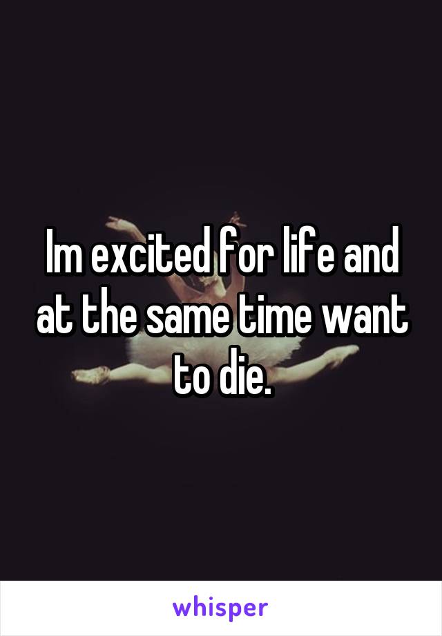 Im excited for life and at the same time want to die.