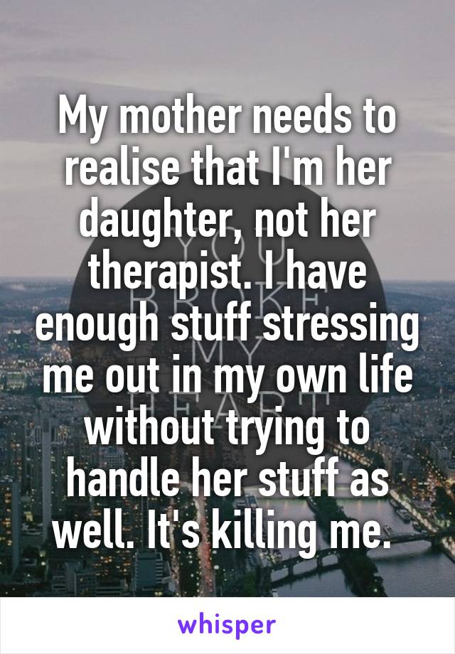 My mother needs to realise that I'm her daughter, not her therapist. I have enough stuff stressing me out in my own life without trying to handle her stuff as well. It's killing me. 