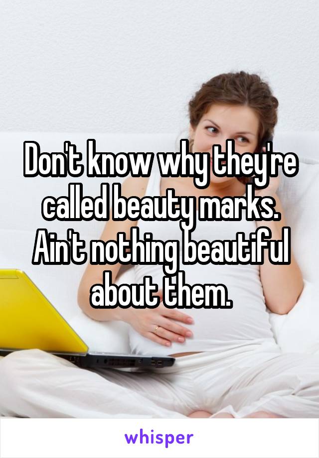 Don't know why they're called beauty marks. Ain't nothing beautiful about them.