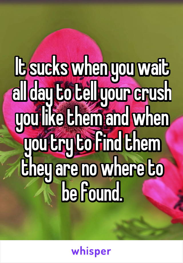 It sucks when you wait all day to tell your crush you like them and when you try to find them they are no where to be found.