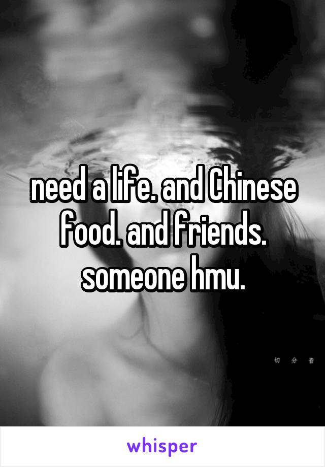 need a life. and Chinese food. and friends. someone hmu.