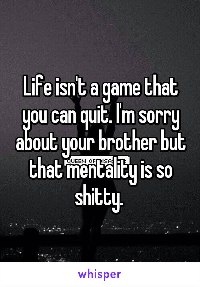 Life isn't a game that you can quit. I'm sorry about your brother but that mentality is so shitty. 