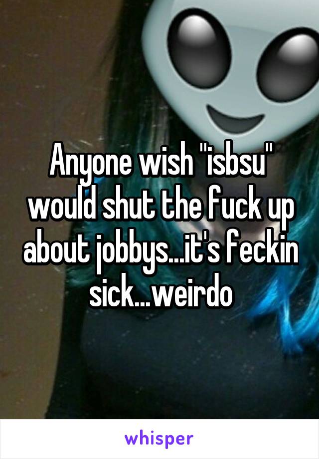 Anyone wish "isbsu" would shut the fuck up about jobbys...it's feckin sick...weirdo