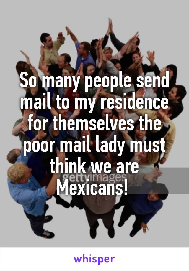 So many people send mail to my residence for themselves the poor mail lady must think we are Mexicans! 