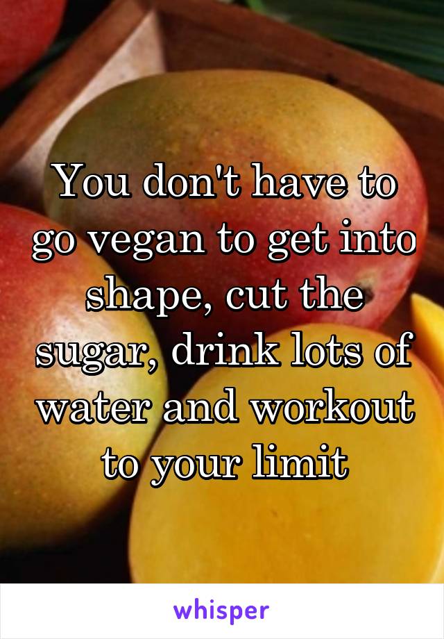 You don't have to go vegan to get into shape, cut the sugar, drink lots of water and workout to your limit