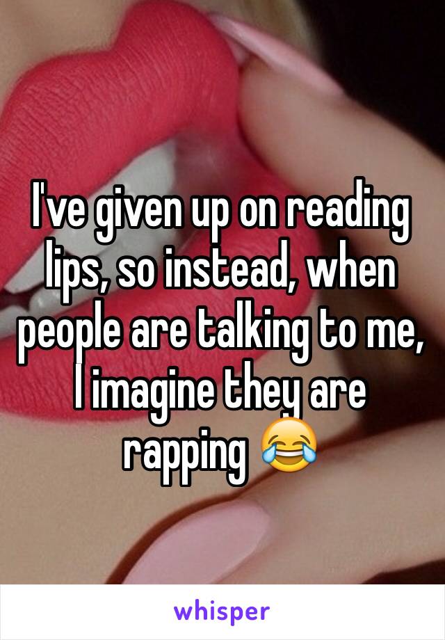 I've given up on reading lips, so instead, when people are talking to me, I imagine they are rapping 😂