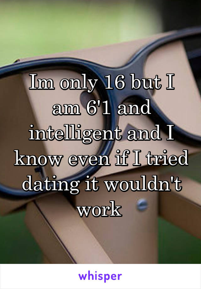 Im only 16 but I am 6'1 and intelligent and I know even if I tried dating it wouldn't work 