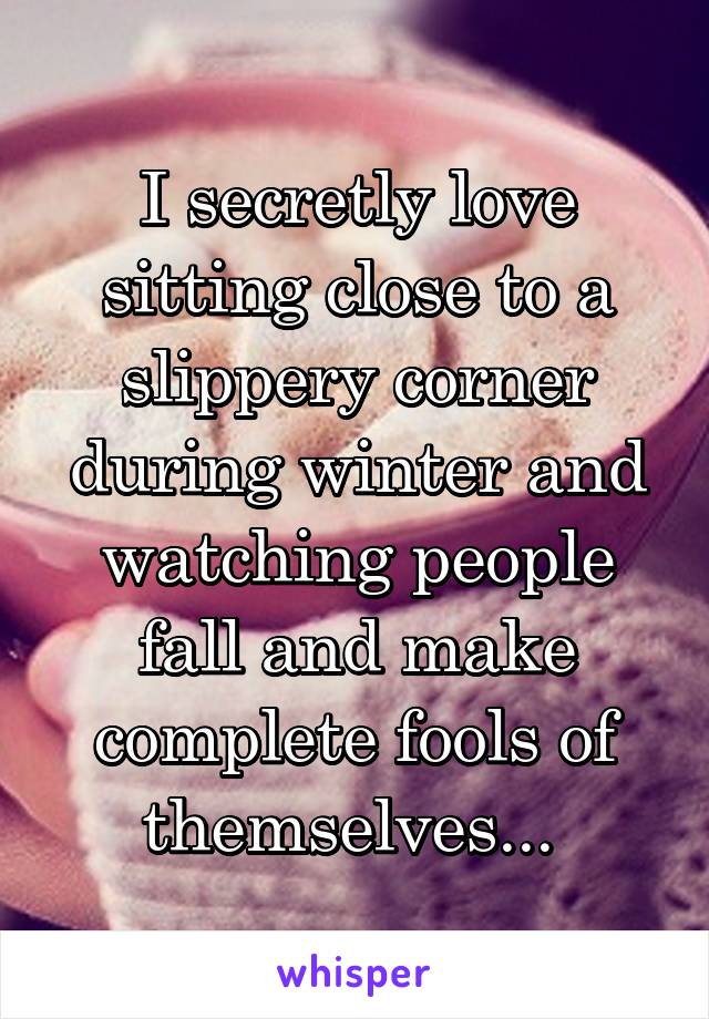 I secretly love sitting close to a slippery corner during winter and watching people fall and make complete fools of themselves... 