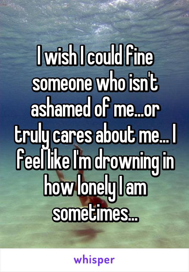 I wish I could fine someone who isn't ashamed of me...or truly cares about me... I feel like I'm drowning in how lonely I am sometimes...
