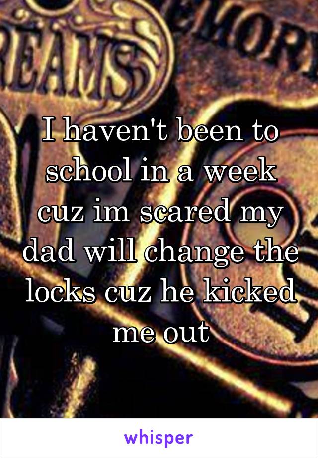 I haven't been to school in a week cuz im scared my dad will change the locks cuz he kicked me out