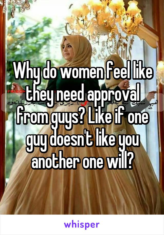 Why do women feel like they need approval from guys? Like if one guy doesn't like you another one will?