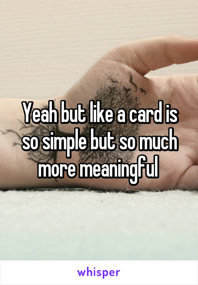 Yeah but like a card is so simple but so much more meaningful 