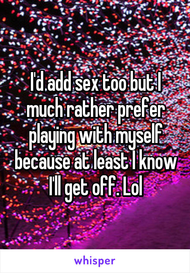 I'd add sex too but I much rather prefer playing with myself because at least I know I'll get off. Lol
