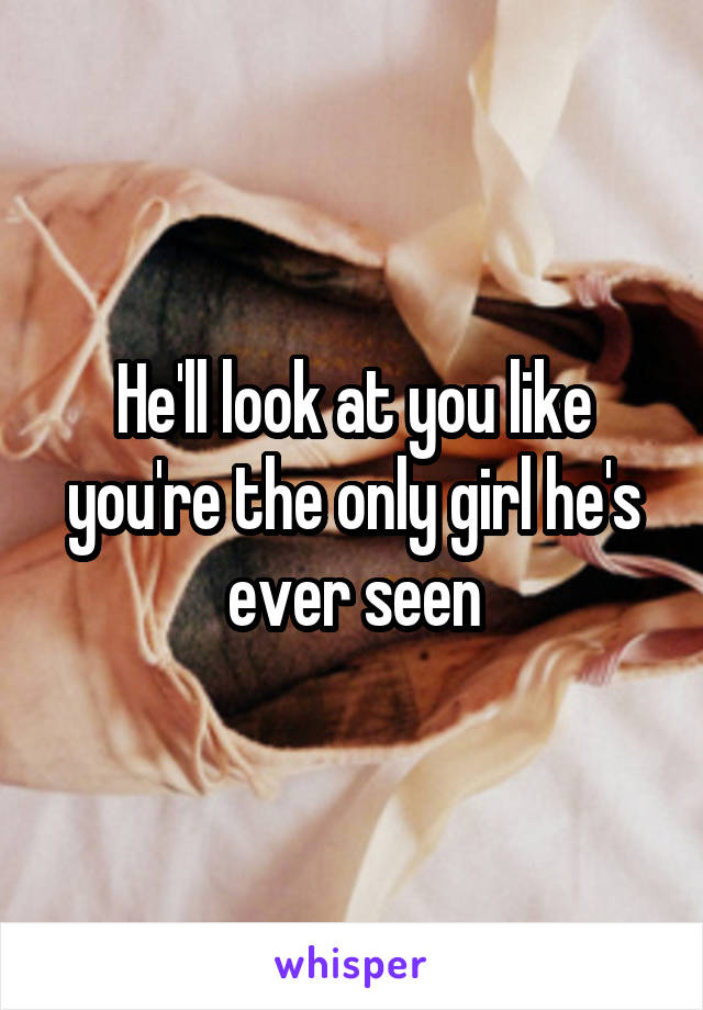 He'll look at you like you're the only girl he's ever seen
