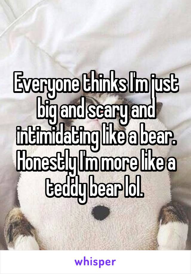 Everyone thinks I'm just big and scary and intimidating like a bear. Honestly I'm more like a teddy bear lol. 