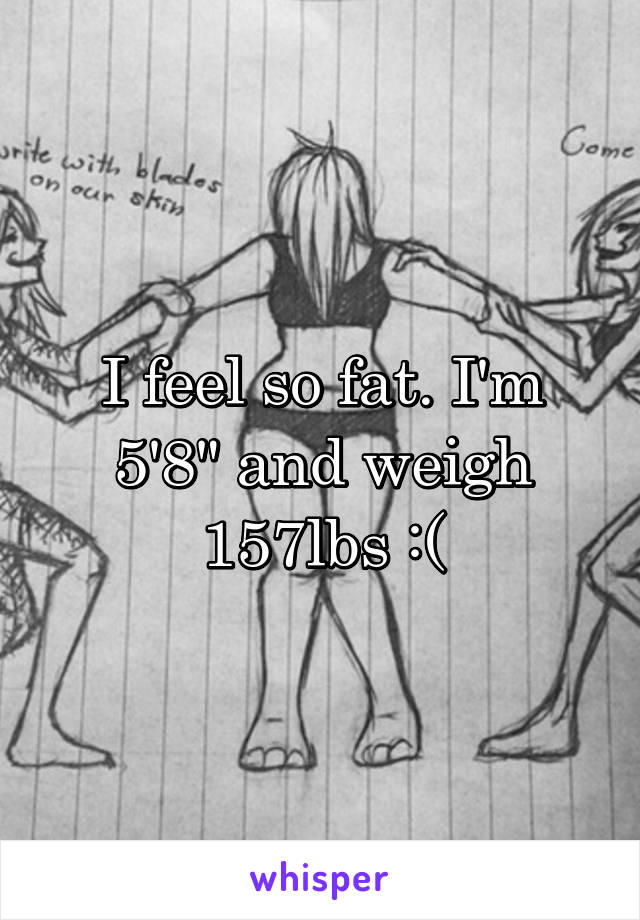 I feel so fat. I'm 5'8" and weigh 157lbs :(