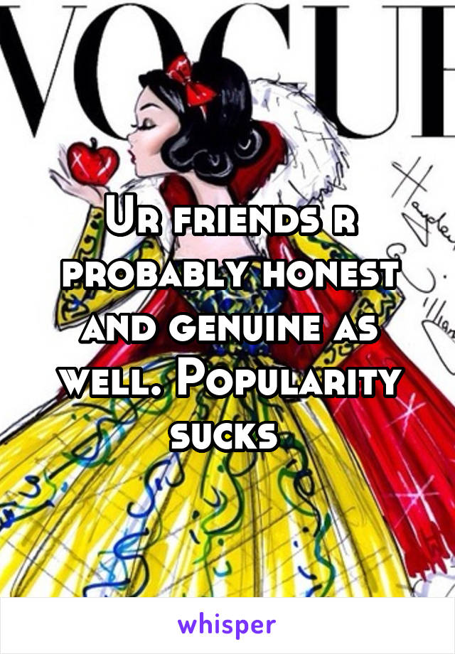 Ur friends r probably honest and genuine as well. Popularity sucks 