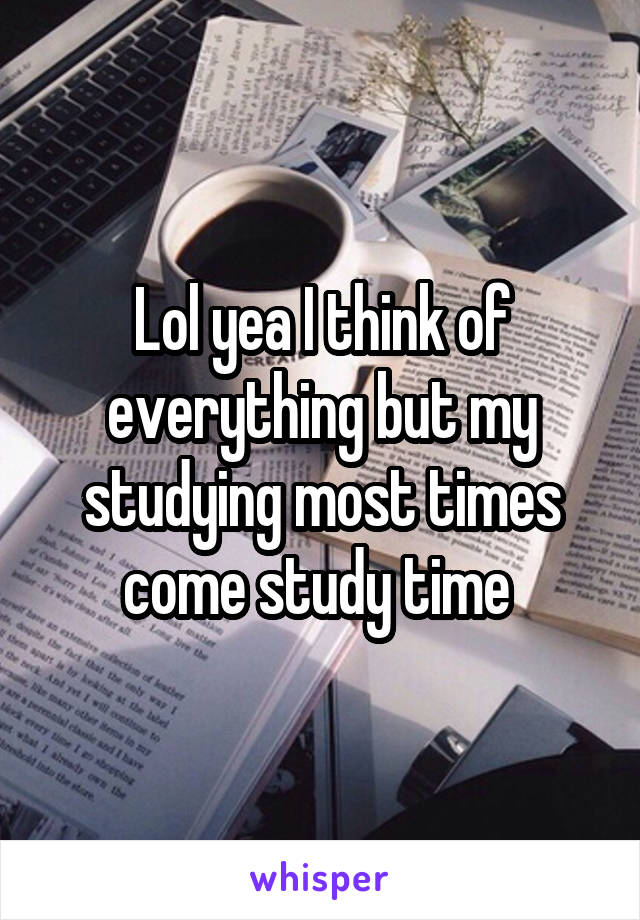 Lol yea I think of everything but my studying most times come study time 