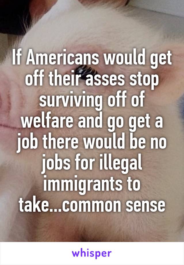 If Americans would get off their asses stop surviving off of welfare and go get a job there would be no jobs for illegal immigrants to take...common sense
