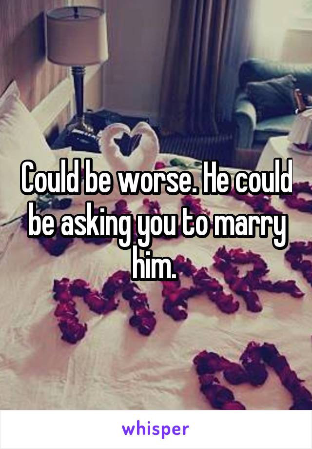 Could be worse. He could be asking you to marry him. 