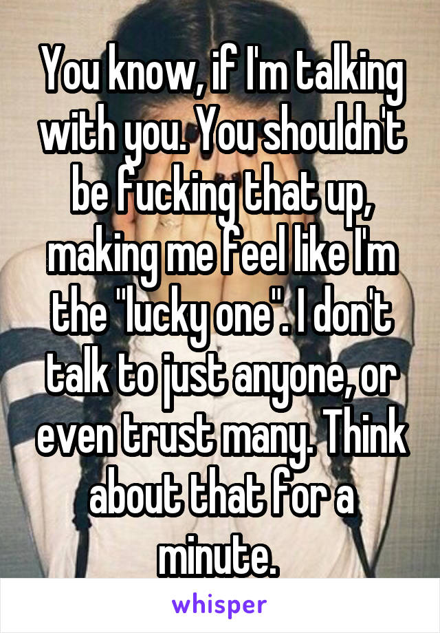 You know, if I'm talking with you. You shouldn't be fucking that up, making me feel like I'm the "lucky one". I don't talk to just anyone, or even trust many. Think about that for a minute. 