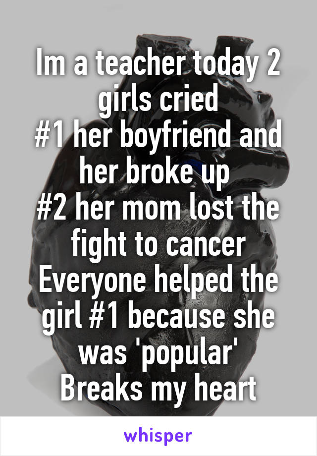 Im a teacher today 2 girls cried
#1 her boyfriend and her broke up 
#2 her mom lost the fight to cancer
Everyone helped the girl #1 because she was 'popular'
Breaks my heart