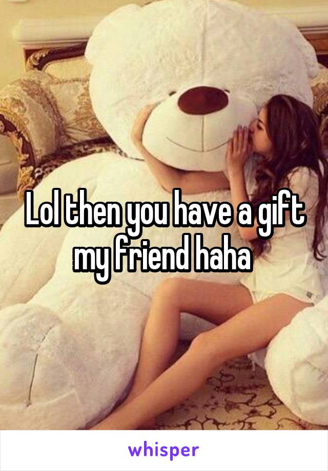 Lol then you have a gift my friend haha 