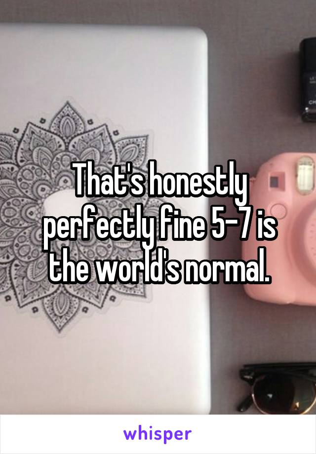 That's honestly perfectly fine 5-7 is the world's normal.