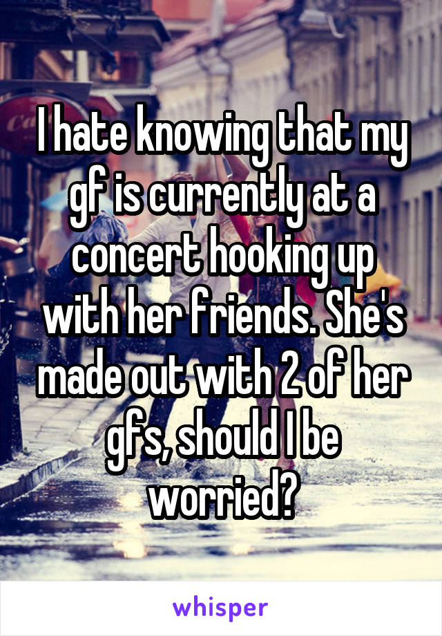 I hate knowing that my gf is currently at a concert hooking up with her friends. She's made out with 2 of her gfs, should I be worried?