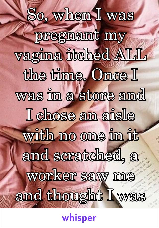 So, when I was pregnant my vagina itched ALL the time. Once I was in a store and I chose an aisle with no one in it and scratched, a worker saw me and thought I was stealing. 