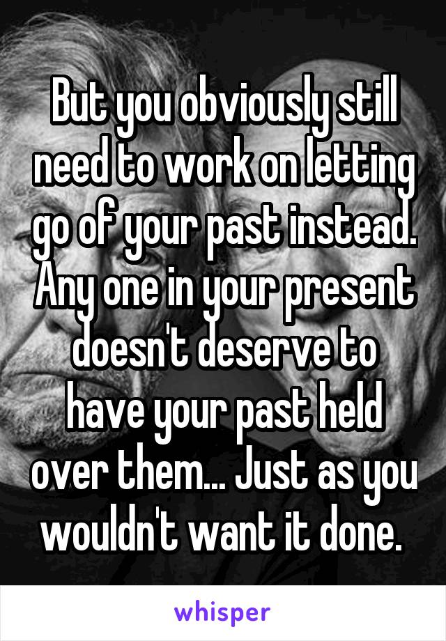 But you obviously still need to work on letting go of your past instead. Any one in your present doesn't deserve to have your past held over them... Just as you wouldn't want it done. 