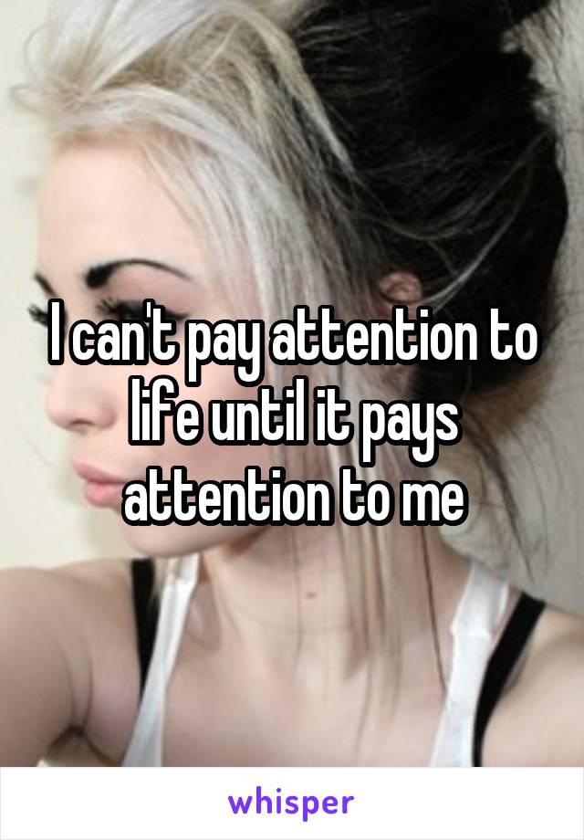 I can't pay attention to life until it pays attention to me