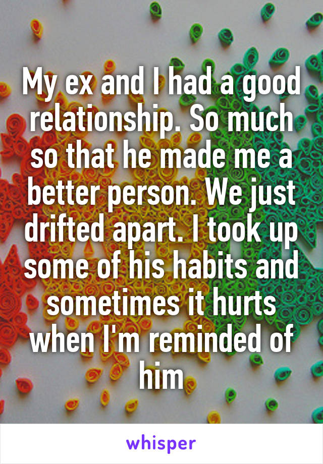 My ex and I had a good relationship. So much so that he made me a better person. We just drifted apart. I took up some of his habits and sometimes it hurts when I'm reminded of him