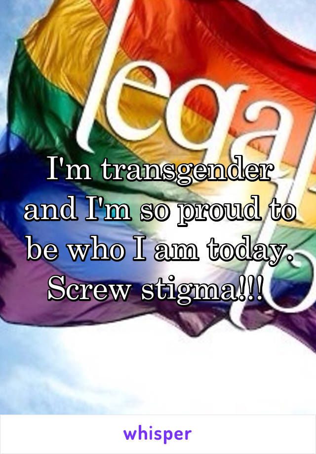 I'm transgender and I'm so proud to be who I am today. Screw stigma!!! 
