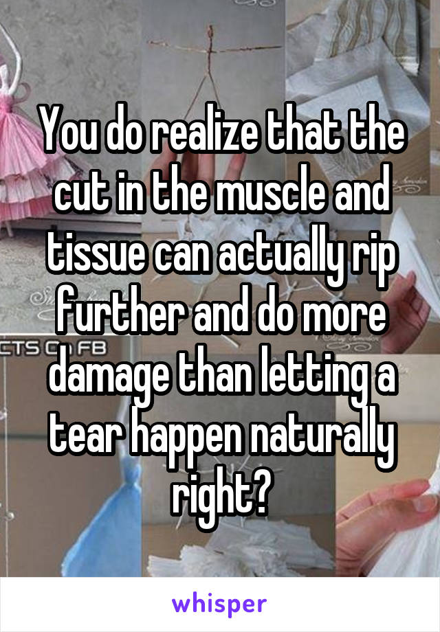 You do realize that the cut in the muscle and tissue can actually rip further and do more damage than letting a tear happen naturally right?