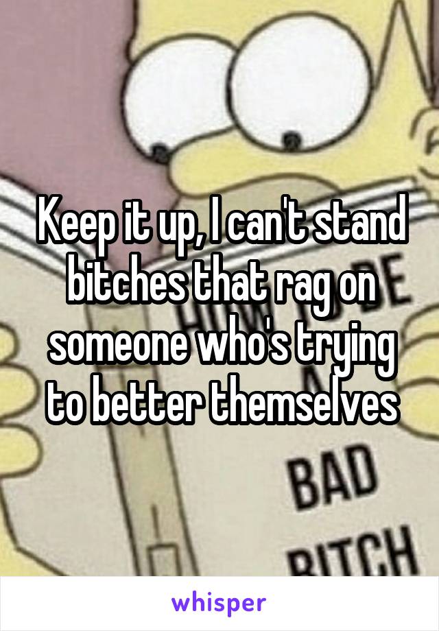 Keep it up, I can't stand bitches that rag on someone who's trying to better themselves