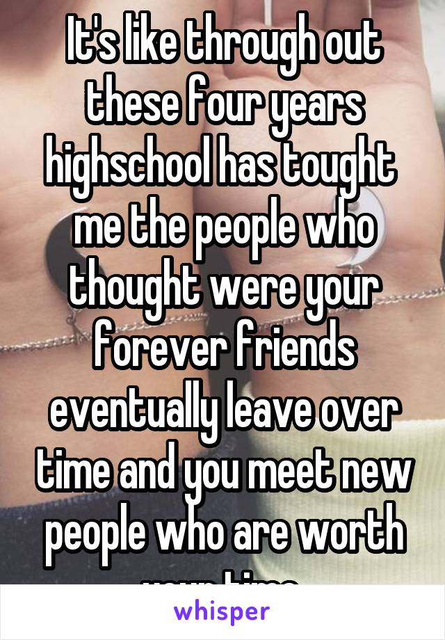 It's like through out these four years highschool has tought  me the people who thought were your forever friends eventually leave over time and you meet new people who are worth your time 