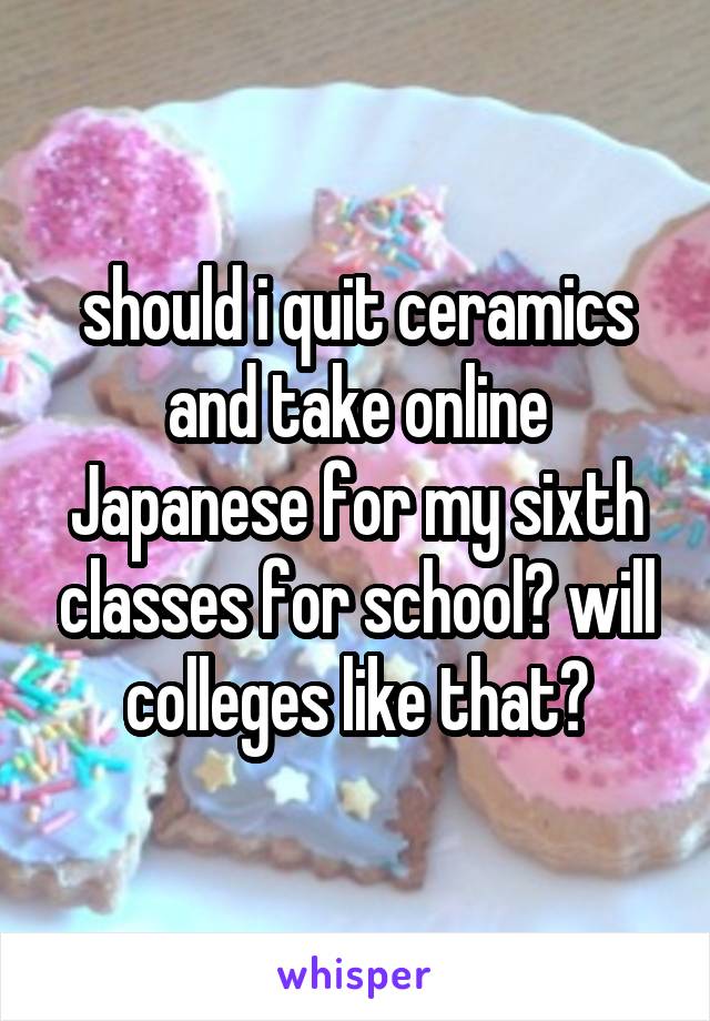 should i quit ceramics and take online Japanese for my sixth classes for school? will colleges like that?