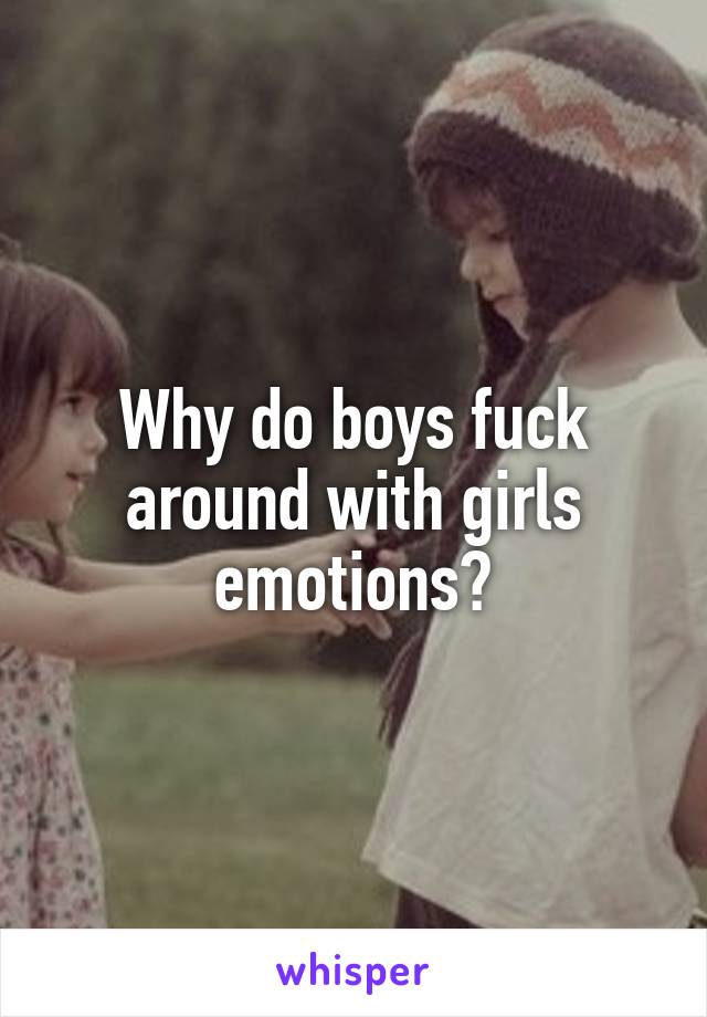 Why do boys fuck around with girls emotions?