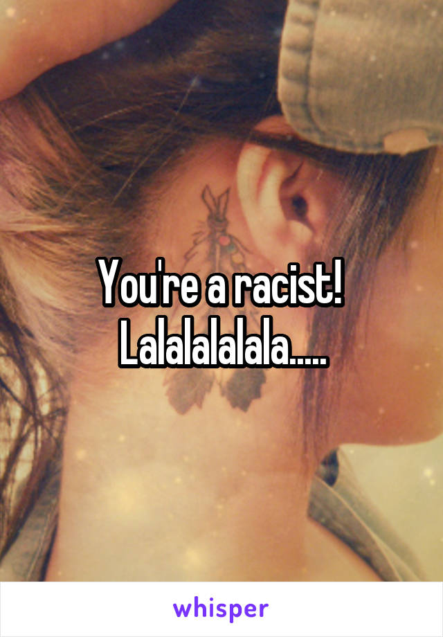 You're a racist!  Lalalalalala.....