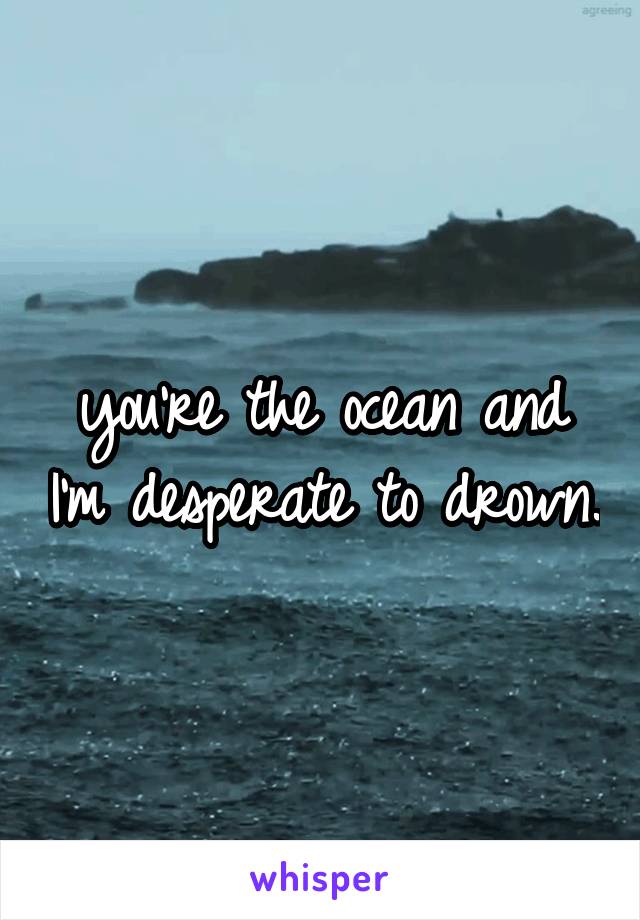 you're the ocean and I'm desperate to drown.