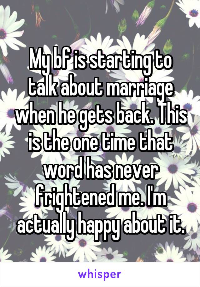 My bf is starting to talk about marriage when he gets back. This is the one time that word has never frightened me. I'm actually happy about it.