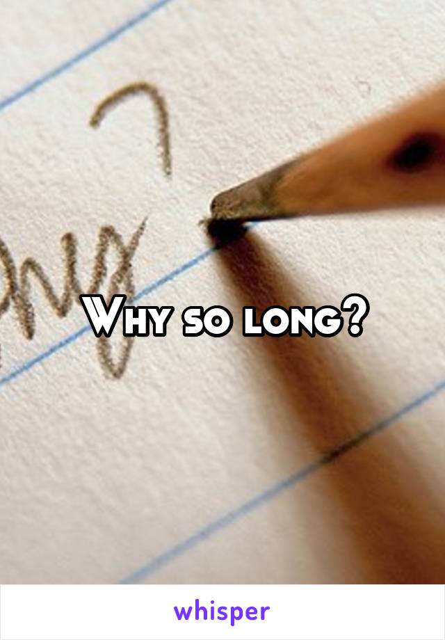 Why so long?