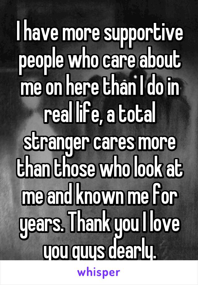 I have more supportive people who care about me on here than I do in real life, a total stranger cares more than those who look at me and known me for years. Thank you I love you guys dearly.