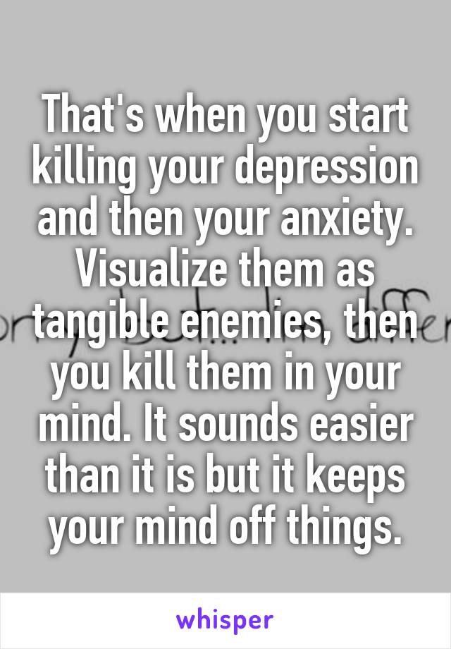 That's when you start killing your depression and then your anxiety. Visualize them as tangible enemies, then you kill them in your mind. It sounds easier than it is but it keeps your mind off things.