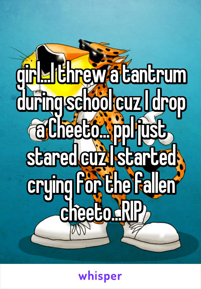girl...I threw a tantrum during school cuz I drop a Cheeto... ppl just stared cuz I started crying for the fallen cheeto...RIP