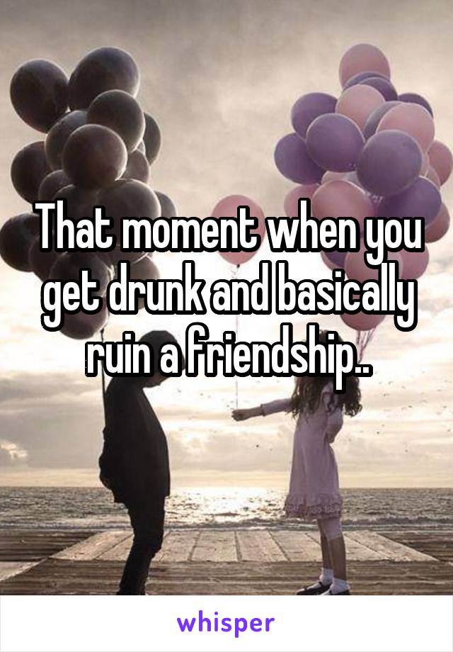 That moment when you get drunk and basically ruin a friendship..
