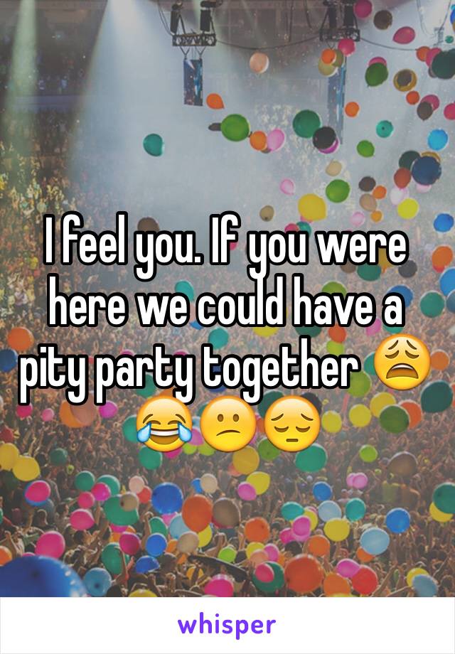 I feel you. If you were here we could have a pity party together 😩😂😕😔