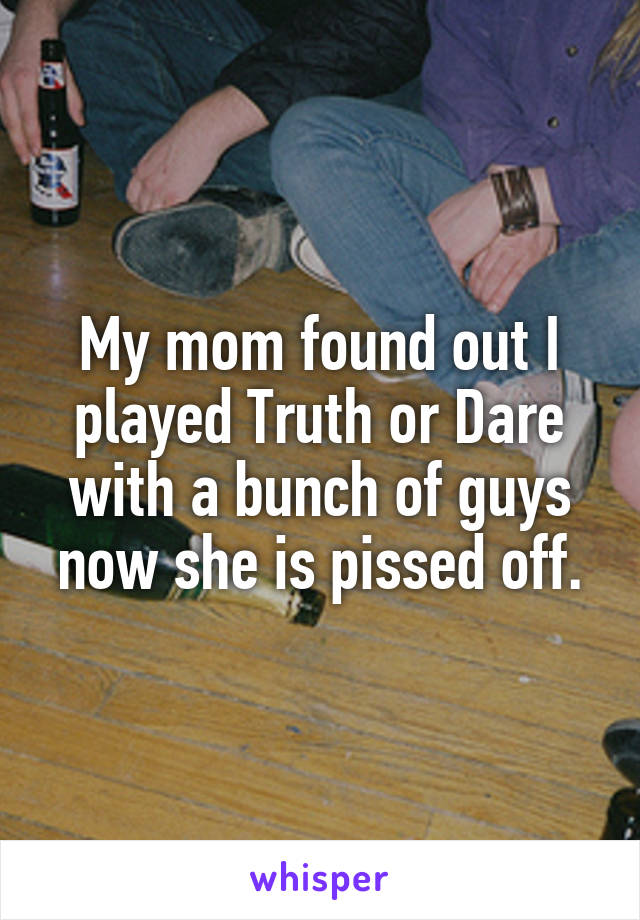 My mom found out I played Truth or Dare with a bunch of guys now she is pissed off.
