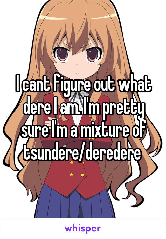 I cant figure out what dere I am. I'm pretty sure I'm a mixture of tsundere/deredere 